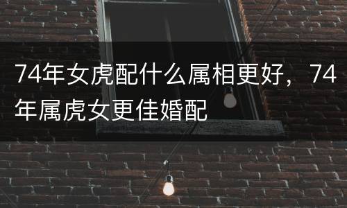 74年女虎配什么属相更好，74年属虎女更佳婚配
