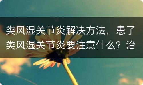 类风湿关节炎解决方法，患了类风湿关节炎要注意什么？治疗类风湿关节炎用什