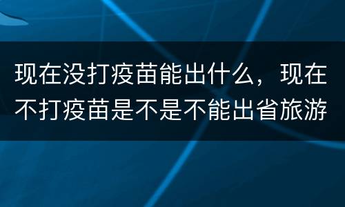 现在没打疫苗能出什么，现在不打疫苗是不是不能出省旅游和找工作？
