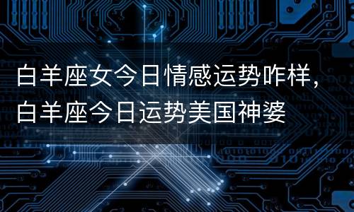 白羊座女今日情感运势咋样，白羊座今日运势美国神婆