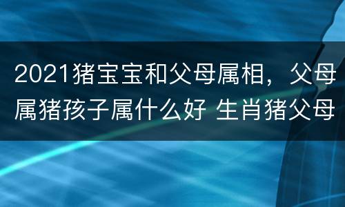 2021猪宝宝和父母属相，父母属猪孩子属什么好 生肖猪父母生