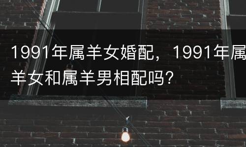 1991年属羊女婚配，1991年属羊女和属羊男相配吗?