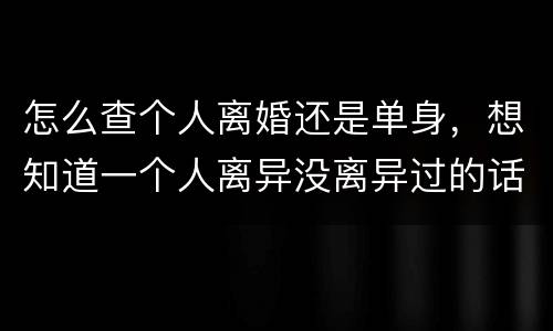 怎么查个人离婚还是单身，想知道一个人离异没离异过的话，离异过的话，个人