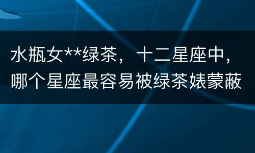水瓶女**绿茶，十二星座中，哪个星座最容易被绿茶婊蒙蔽双眼？