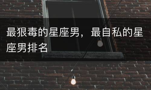 最狠毒的星座男，最自私的星座男排名