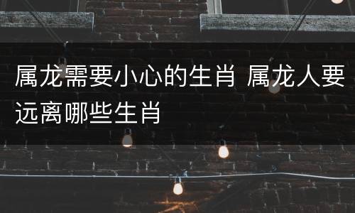 属龙需要小心的生肖 属龙人要远离哪些生肖