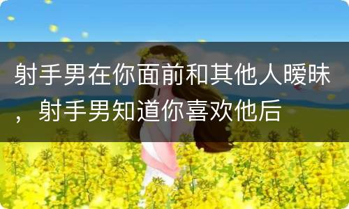 射手男在你面前和其他人暧昧，射手男知道你喜欢他后