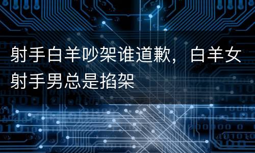 射手白羊吵架谁道歉，白羊女射手男总是掐架