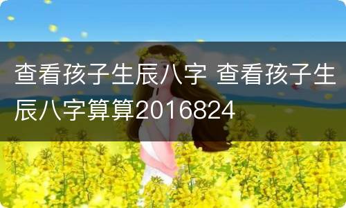 查看孩子生辰八字 查看孩子生辰八字算算2016824