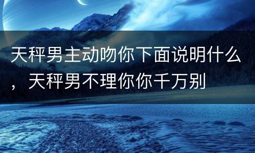 天秤男主动吻你下面说明什么，天秤男不理你你千万别