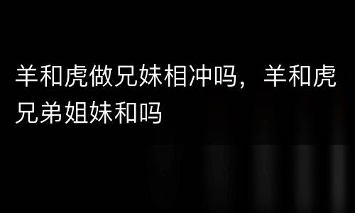 羊和虎做兄妹相冲吗，羊和虎兄弟姐妹和吗