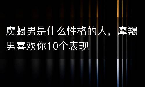 魔蝎男是什么性格的人，摩羯男喜欢你10个表现