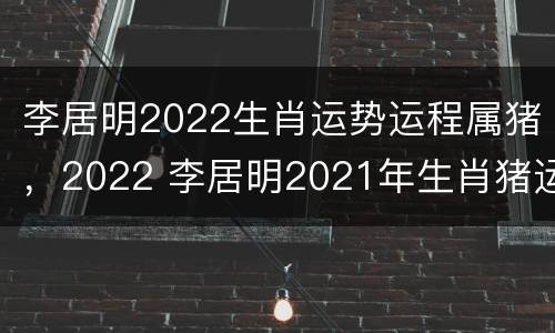 李居明2022生肖运势运程属猪，2022 李居明2021年生肖猪运势