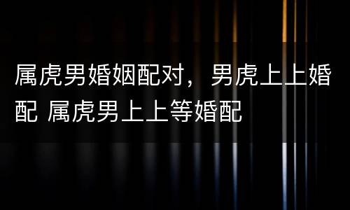 属虎男婚姻配对，男虎上上婚配 属虎男上上等婚配