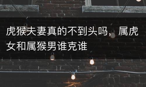 虎猴夫妻真的不到头吗，属虎女和属猴男谁克谁