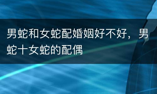 男蛇和女蛇配婚姻好不好，男蛇十女蛇的配偶
