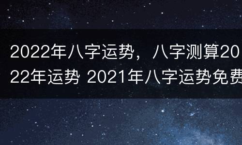 2022年八字运势，八字测算2022年运势 2021年八字运势免费