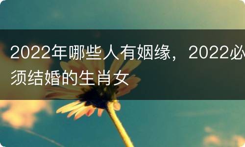 2022年哪些人有姻缘，2022必须结婚的生肖女