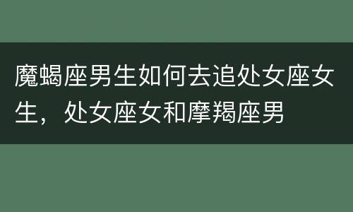 魔蝎座男生如何去追处女座女生，处女座女和摩羯座男