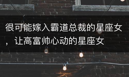 很可能嫁入霸道总裁的星座女，让高富帅心动的星座女