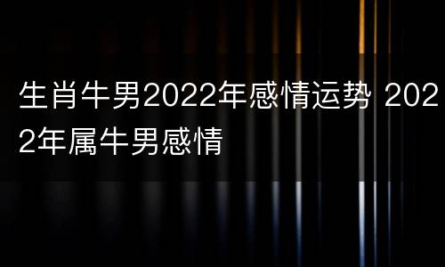 生肖牛男2022年感情运势 2022年属牛男感情