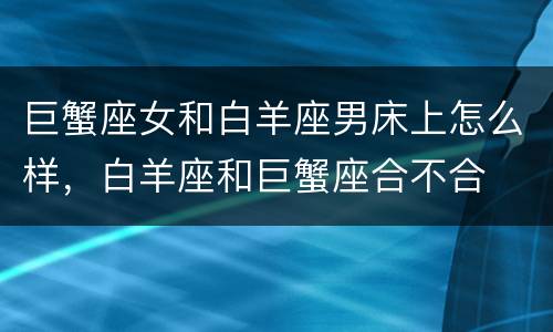 巨蟹座女和白羊座男床上怎么样，白羊座和巨蟹座合不合