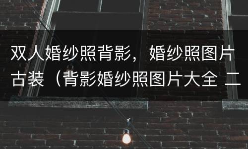 双人婚纱照背影，婚纱照图片古装（背影婚纱照图片大全 二个人）