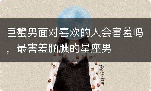 巨蟹男面对喜欢的人会害羞吗，最害羞腼腆的星座男