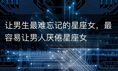 让男生最难忘记的星座女，最容易让男人厌倦星座女