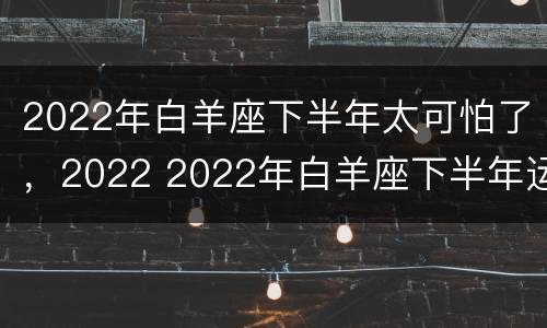 2022年白羊座下半年太可怕了，2022 2022年白羊座下半年运势