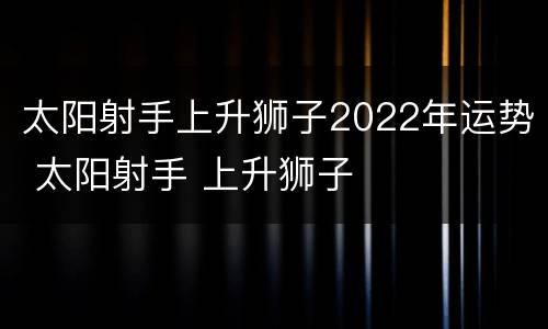 太阳射手上升狮子2022年运势 太阳射手 上升狮子