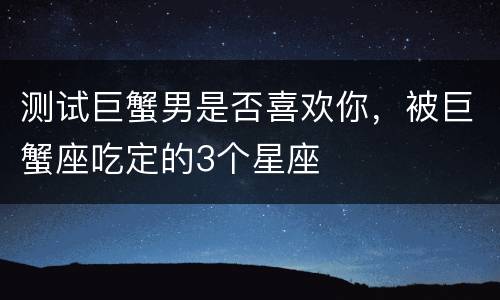 测试巨蟹男是否喜欢你，被巨蟹座吃定的3个星座