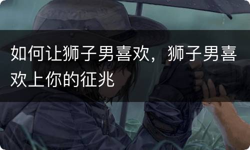如何让狮子男喜欢，狮子男喜欢上你的征兆