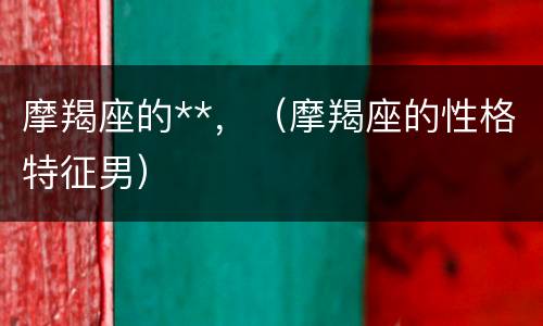 摩羯座的**，（摩羯座的性格特征男）