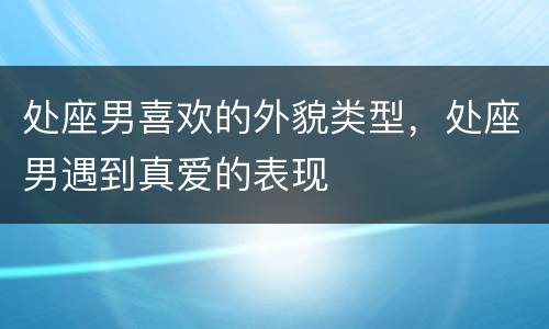 处座男喜欢的外貌类型，处座男遇到真爱的表现