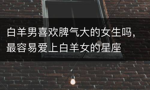 白羊男喜欢脾气大的女生吗，最容易爱上白羊女的星座