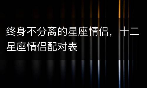 终身不分离的星座情侣，十二星座情侣配对表