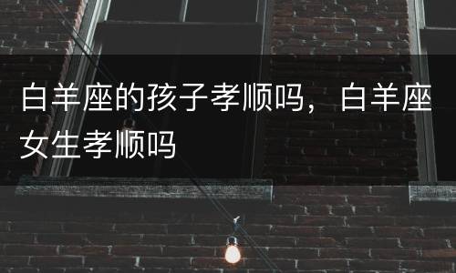 白羊座的孩子孝顺吗，白羊座女生孝顺吗