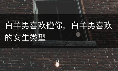 白羊男喜欢碰你，白羊男喜欢的女生类型