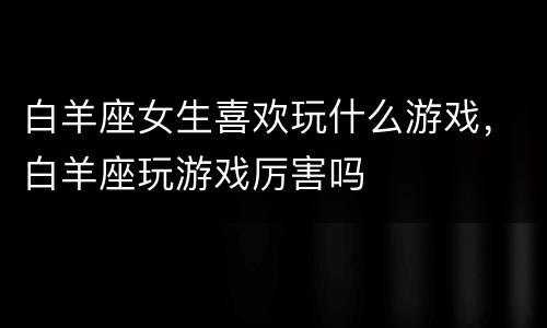 白羊座女生喜欢玩什么游戏，白羊座玩游戏厉害吗
