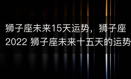 狮子座未来15天运势，狮子座2022 狮子座未来十五天的运势