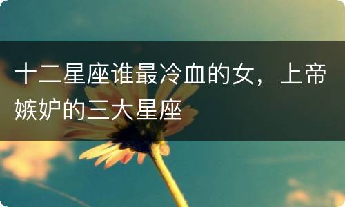 十二星座谁最冷血的女，上帝嫉妒的三大星座
