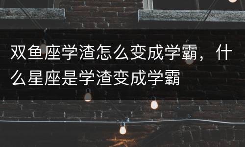 双鱼座学渣怎么变成学霸，什么星座是学渣变成学霸
