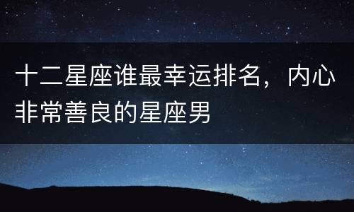 十二星座谁最幸运排名，内心非常善良的星座男