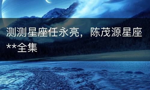 测测星座任永亮，陈茂源星座**全集