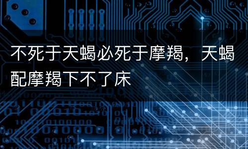 不死于天蝎必死于摩羯，天蝎配摩羯下不了床
