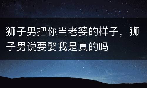 狮子男把你当老婆的样子，狮子男说要娶我是真的吗