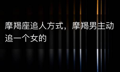 摩羯座追人方式，摩羯男主动追一个女的