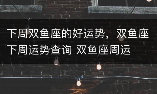 下周双鱼座的好运势，双鱼座下周运势查询 双鱼座周运