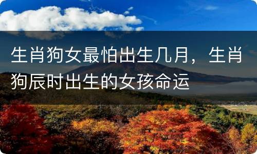 生肖狗女最怕出生几月，生肖狗辰时出生的女孩命运